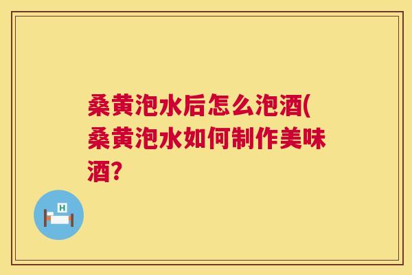 桑黄泡水后怎么泡酒(桑黄泡水如何制作美味酒? 桑黄泡水后怎么泡酒(桑黄泡水如何制作美味酒?
