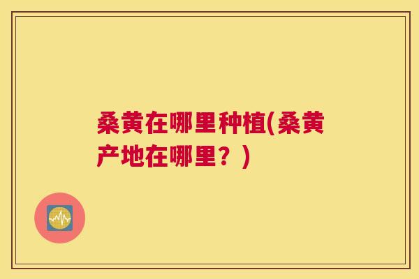 桑黄在哪里种植(桑黄产地在哪里?) 桑黄在哪里种植(桑黄产地在哪里?)