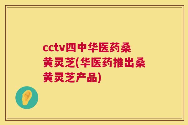 cctv四中华医药桑黄灵芝(华医药推出桑黄灵芝产品) cctv四中华医药桑黄灵芝(华医药推出桑黄灵芝产品)