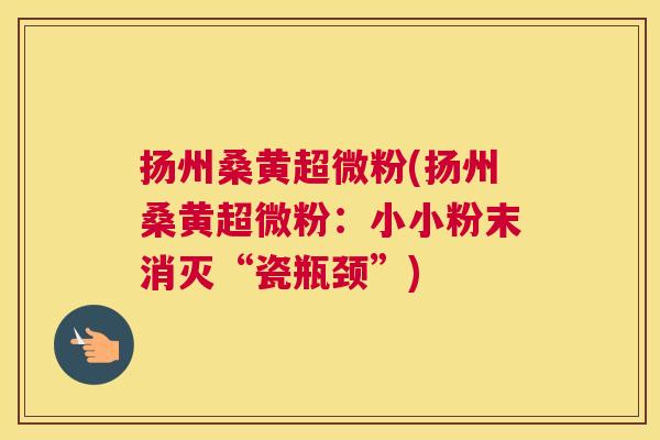 扬州桑黄超微粉(扬州桑黄超微粉:小小粉末消灭“瓷瓶颈”) 扬州桑黄超微粉(扬州桑黄超微粉:小小粉末消灭“瓷瓶颈”)