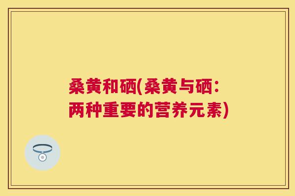 桑黄和硒(桑黄与硒:两种重要的营养元素) 桑黄和硒(桑黄与硒:两种重要的营养元素)
