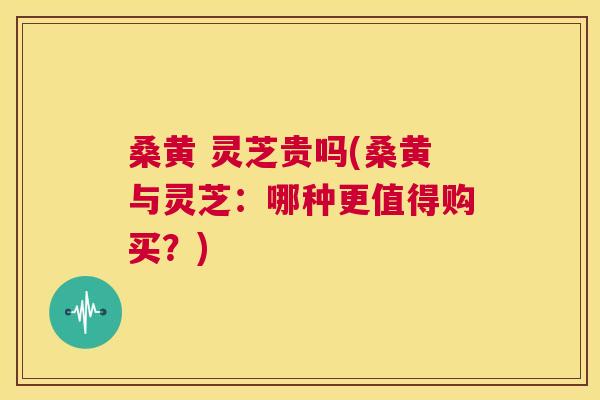 桑黄 灵芝贵吗(桑黄与灵芝:哪种更值得购买?) 桑黄 灵芝贵吗(桑黄与灵芝:哪种更值得购买?)