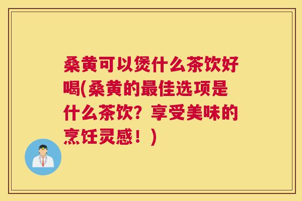 桑黄可以煲什么茶饮好喝(桑黄的佳选项是什么茶饮?享受美味的烹饪灵感!) 桑黄可以煲什么茶饮好喝(桑黄的佳选项是什么茶饮?享受美味的烹饪灵感!)