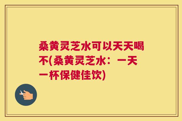 桑黄灵芝水可以天天喝不(桑黄灵芝水:一天一杯保健佳饮) 桑黄灵芝水可以天天喝不(桑黄灵芝水:一天一杯保健佳饮)