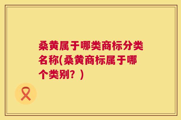 桑黄属于哪类商标分类名称(桑黄商标属于哪个类别?) 桑黄属于哪类商标分类名称(桑黄商标属于哪个类别?)