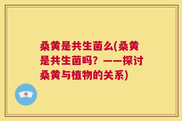 桑黄是共生菌么(桑黄是共生菌吗?——探讨桑黄与植物的关系) 桑黄是共生菌么(桑黄是共生菌吗?——探讨桑黄与植物的关系)