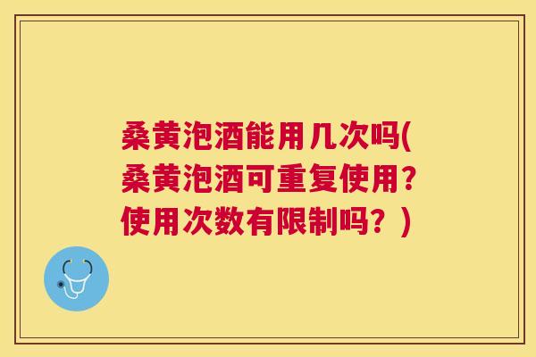 桑黄泡酒能用几次吗(桑黄泡酒可重复使用？使用次数有限制吗？)