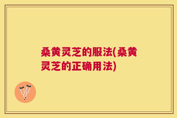 桑黄灵芝的服法(桑黄灵芝的正确用法) 桑黄灵芝的服法(桑黄灵芝的正确用法)