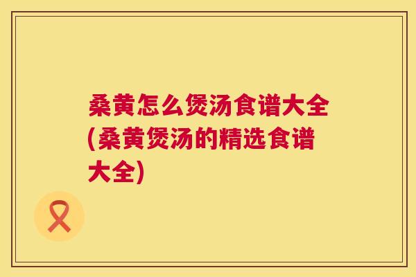 桑黄怎么煲汤食谱大全(桑黄煲汤的精选食谱大全) 桑黄怎么煲汤食谱大全(桑黄煲汤的精选食谱大全)
