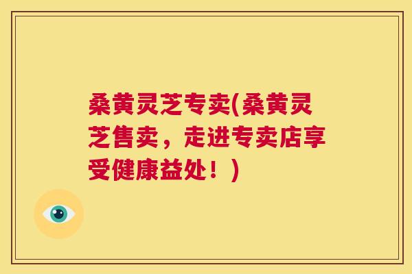 桑黄灵芝专卖(桑黄灵芝售卖,走进专卖店享受健康益处!) 桑黄灵芝专卖(桑黄灵芝售卖,走进专卖店享受健康益处!)