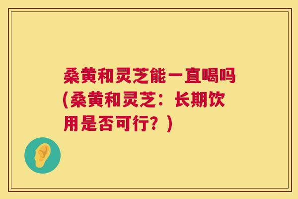 桑黄和灵芝能一直喝吗(桑黄和灵芝:长期饮用是否可行?) 桑黄和灵芝能一直喝吗(桑黄和灵芝:长期饮用是否可行?)