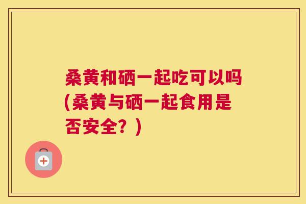 桑黄和硒一起吃可以吗(桑黄与硒一起食用是否安全?) 桑黄和硒一起吃可以吗(桑黄与硒一起食用是否安全?)