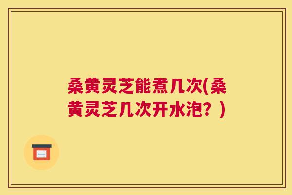 桑黄灵芝能煮几次(桑黄灵芝几次开水泡?) 桑黄灵芝能煮几次(桑黄灵芝几次开水泡?)
