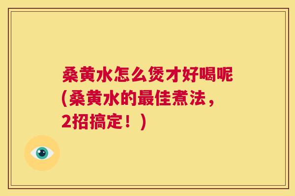 桑黄水怎么煲才好喝呢(桑黄水的佳煮法,2招搞定!) 桑黄水怎么煲才好喝呢(桑黄水的佳煮法,2招搞定!)