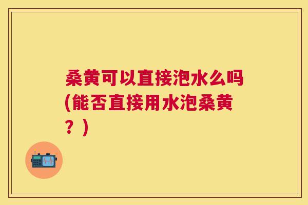 桑黄可以直接泡水么吗(能否直接用水泡桑黄?) 桑黄可以直接泡水么吗(能否直接用水泡桑黄?)