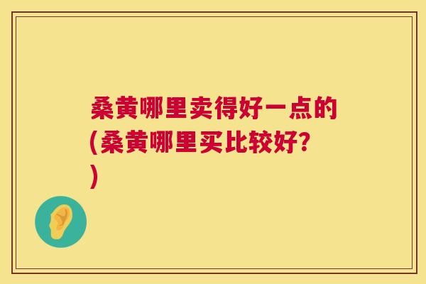 桑黄哪里卖得好一点的(桑黄哪里买比较好?) 桑黄哪里卖得好一点的(桑黄哪里买比较好?)