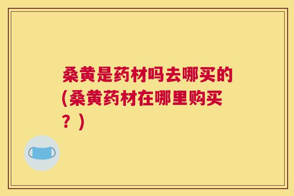 桑黄是药材吗去哪买的(桑黄药材在哪里购买?) 桑黄是药材吗去哪买的(桑黄药材在哪里购买?)