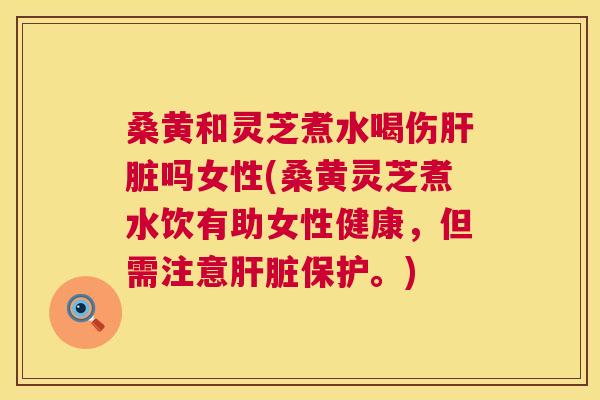 桑黄和灵芝煮水喝伤吗女性(桑黄灵芝煮水饮有助女性健康，但需注意保护。)