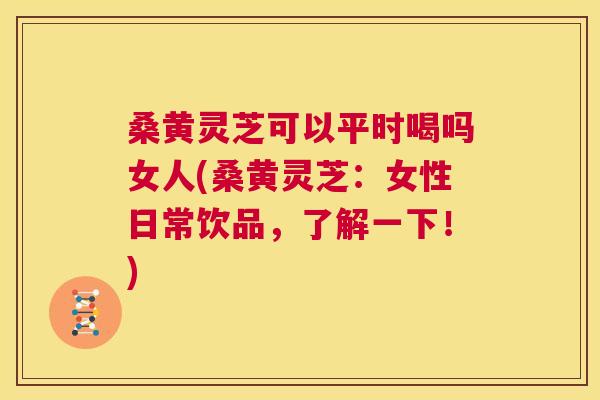 桑黄灵芝可以平时喝吗女人(桑黄灵芝:女性日常饮品,了解一下!) 桑黄灵芝可以平时喝吗女人(桑黄灵芝:女性日常饮品,了解一下!)