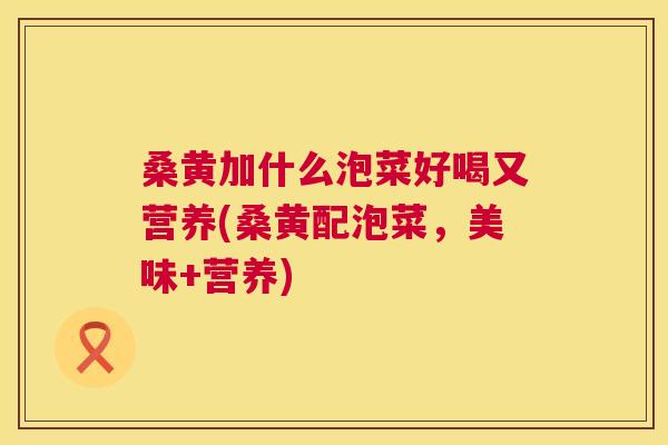 桑黄加什么泡菜好喝又营养(桑黄配泡菜,美味+营养) 桑黄加什么泡菜好喝又营养(桑黄配泡菜,美味+营养)