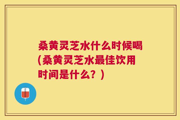 桑黄灵芝水什么时候喝(桑黄灵芝水佳饮用时间是什么?) 桑黄灵芝水什么时候喝(桑黄灵芝水佳饮用时间是什么?)