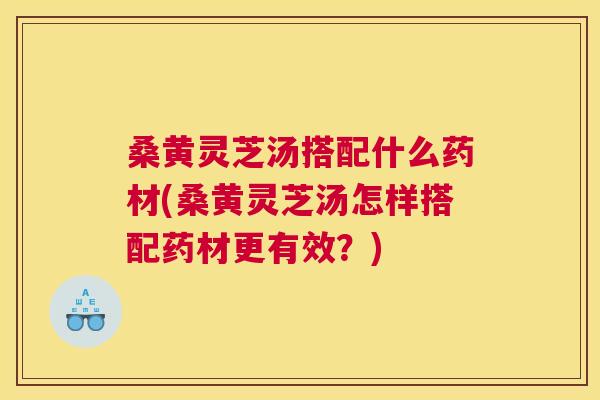 桑黄灵芝汤搭配什么药材(桑黄灵芝汤怎样搭配药材更有效?) 桑黄灵芝汤搭配什么药材(桑黄灵芝汤怎样搭配药材更有效?)