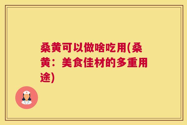桑黄可以做啥吃用(桑黄:美食佳材的多重用途) 桑黄可以做啥吃用(桑黄:美食佳材的多重用途)