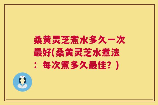 桑黄灵芝煮水多久一次好(桑黄灵芝水煮法：每次煮多久佳？)