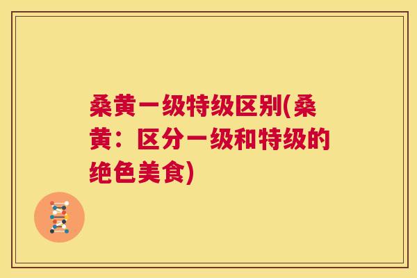 桑黄一级特级区别(桑黄:区分一级和特级的绝色美食) 桑黄一级特级区别(桑黄:区分一级和特级的绝色美食)