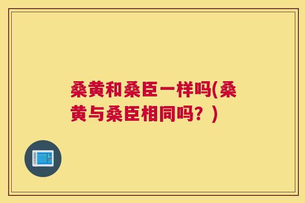 桑黄和桑臣一样吗(桑黄与桑臣相同吗?) 桑黄和桑臣一样吗(桑黄与桑臣相同吗?)