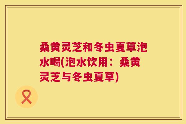桑黄灵芝和冬虫夏草泡水喝(泡水饮用:桑黄灵芝与冬虫夏草) 桑黄灵芝和冬虫夏草泡水喝(泡水饮用:桑黄灵芝与冬虫夏草)