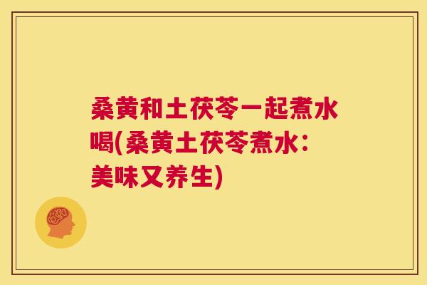桑黄和土茯苓一起煮水喝(桑黄土茯苓煮水:美味又养生) 桑黄和土茯苓一起煮水喝(桑黄土茯苓煮水:美味又养生)