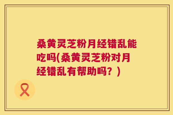 桑黄灵芝粉错乱能吃吗(桑黄灵芝粉对错乱有帮助吗？)