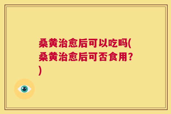 桑黄愈后可以吃吗(桑黄愈后可否食用?) 桑黄愈后可以吃吗(桑黄愈后可否食用?)