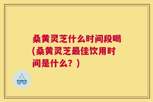 桑黄灵芝什么时间段喝(桑黄灵芝佳饮用时间是什么?) 桑黄灵芝什么时间段喝(桑黄灵芝佳饮用时间是什么?)