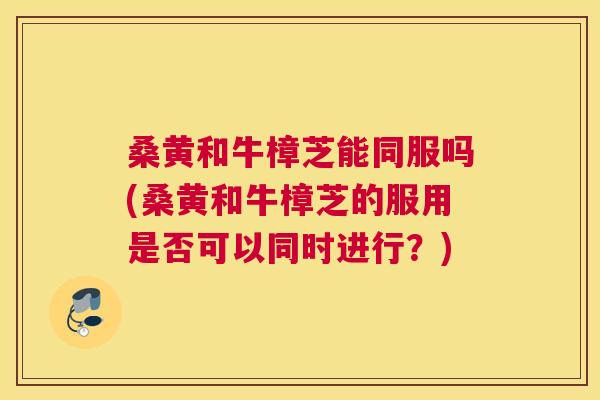 桑黄和牛樟芝能同服吗(桑黄和牛樟芝的服用是否可以同时进行?) 桑黄和牛樟芝能同服吗(桑黄和牛樟芝的服用是否可以同时进行?)
