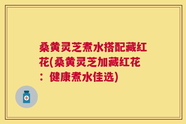 桑黄灵芝煮水搭配藏红花(桑黄灵芝加藏红花:健康煮水佳选) 桑黄灵芝煮水搭配藏红花(桑黄灵芝加藏红花:健康煮水佳选)