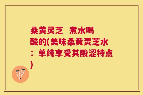 桑黄灵芝 煮水喝 酸的(美味桑黄灵芝水:单纯享受其酸涩特点) 桑黄灵芝 煮水喝 酸的(美味桑黄灵芝水:单纯享受其酸涩特点)