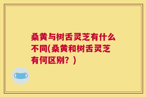 桑黄与树舌灵芝有什么不同(桑黄和树舌灵芝有何区别?) 桑黄与树舌灵芝有什么不同(桑黄和树舌灵芝有何区别?)