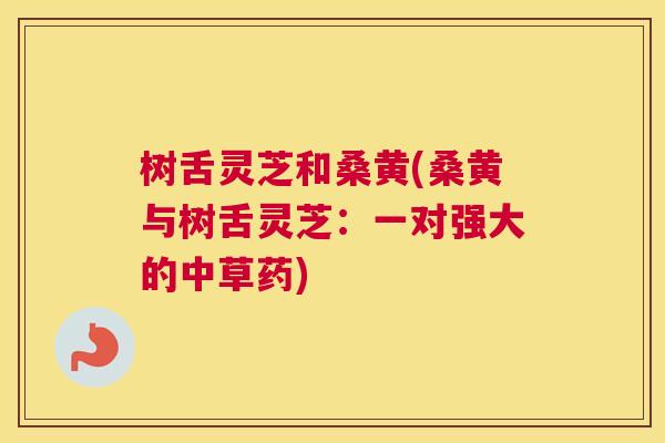 树舌灵芝和桑黄(桑黄与树舌灵芝:一对强大的中草药) 树舌灵芝和桑黄(桑黄与树舌灵芝:一对强大的中草药)