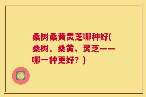 桑树桑黄灵芝哪种好(桑树、桑黄、灵芝——哪一种更好?) 桑树桑黄灵芝哪种好(桑树、桑黄、灵芝——哪一种更好?)