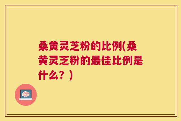 桑黄灵芝粉的比例(桑黄灵芝粉的佳比例是什么?) 桑黄灵芝粉的比例(桑黄灵芝粉的佳比例是什么?)