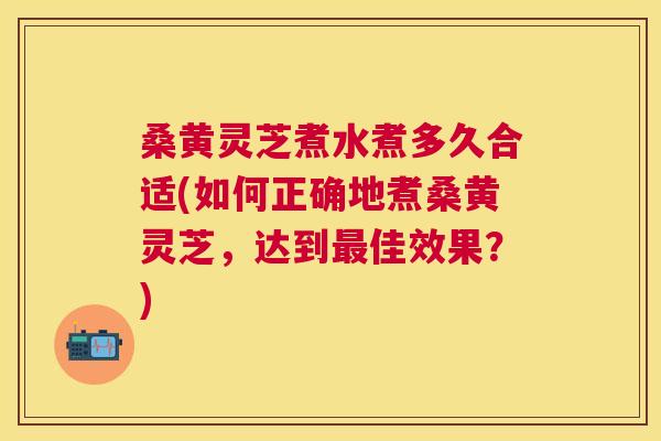 桑黄灵芝煮水煮多久合适(如何正确地煮桑黄灵芝,达到佳效果?) 桑黄灵芝煮水煮多久合适(如何正确地煮桑黄灵芝,达到佳效果?)