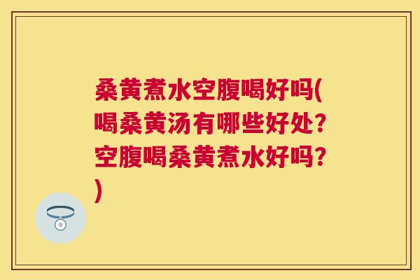 桑黄煮水空腹喝好吗(喝桑黄汤有哪些好处?空腹喝桑黄煮水好吗?) 桑黄煮水空腹喝好吗(喝桑黄汤有哪些好处?空腹喝桑黄煮水好吗?)