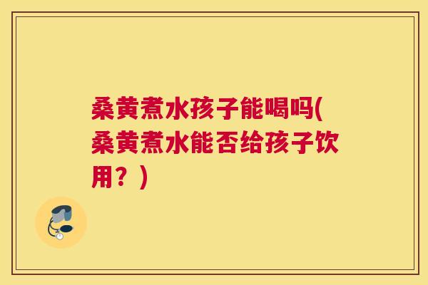 桑黄煮水孩子能喝吗(桑黄煮水能否给孩子饮用?) 桑黄煮水孩子能喝吗(桑黄煮水能否给孩子饮用?)