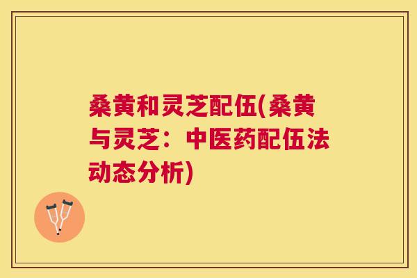 桑黄和灵芝配伍(桑黄与灵芝:中医药配伍法动态分析) 桑黄和灵芝配伍(桑黄与灵芝:中医药配伍法动态分析)