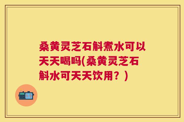 桑黄灵芝石斛煮水可以天天喝吗(桑黄灵芝石斛水可天天饮用?) 桑黄灵芝石斛煮水可以天天喝吗(桑黄灵芝石斛水可天天饮用?)