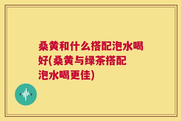 桑黄和什么搭配泡水喝好(桑黄与绿茶搭配 泡水喝更佳) 桑黄和什么搭配泡水喝好(桑黄与绿茶搭配 泡水喝更佳)