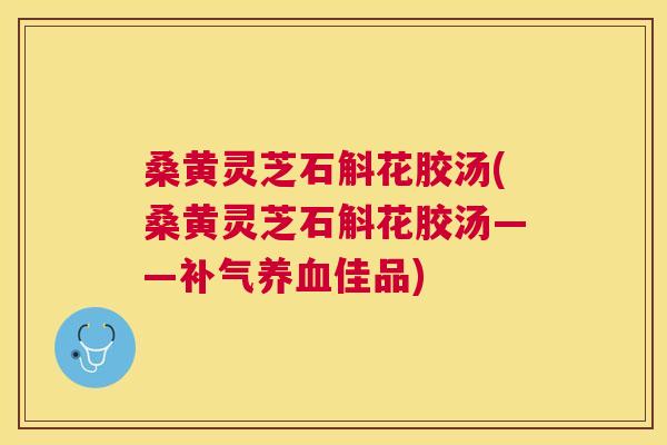 桑黄灵芝石斛花胶汤(桑黄灵芝石斛花胶汤——佳品) 桑黄灵芝石斛花胶汤(桑黄灵芝石斛花胶汤——佳品)