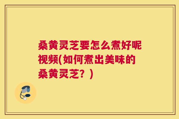 桑黄灵芝要怎么煮好呢视频(如何煮出美味的桑黄灵芝?) 桑黄灵芝要怎么煮好呢视频(如何煮出美味的桑黄灵芝?)